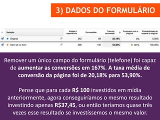 3) DADOS DO FORMULÁRIO
Remover um único campo do formulário (telefone) foi capaz
de aumentar as conversões em 167%. A taxa média de
conversão da página foi de 20,18% para 53,90%.
Pense que para cada R$ 100 investidos em mídia
anteriormente, agora conseguiríamos o mesmo resultado
investindo apenas R$37,45, ou então teríamos quase três
vezes esse resultado se investíssemos o mesmo valor.
 