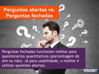 Perguntas fechadas funcionam melhor para
questionários quantitativos (porcentagem de
sim ou não). Já para usabilidade, o melhor é
utilizar questões abertas.
Perguntas abertas vs.
Perguntas fechadas
 