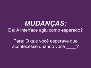 MUDANÇAS:
De: A interface agiu como esperado?
Para: O que você esperava que
acontecesse quando você ____?
 