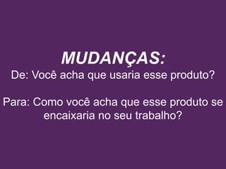 MUDANÇAS:
De: Você acha que usaria esse produto?
Para: Como você acha que esse produto se
encaixaria no seu trabalho?
 
