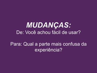 MUDANÇAS:
De: Você achou fácil de usar?
Para: Qual a parte mais confusa da
experiência?
 