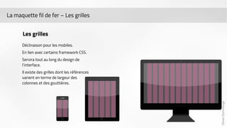 Olivier Dommange 
La maquette fil de fer – Les grilles 
Les grilles 
Déclinaison pour les mobiles. 
En lien avec certains framework CSS. 
Servira tout au long du design de 
l’interface. 
Il existe des grilles dont les références 
varient en terme de largeur des 
colonnes et des gouttières. 
 