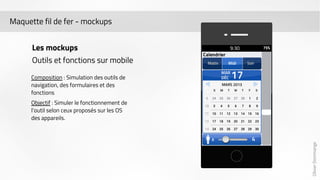 Olivier Dommange 
Maquette fil de fer - mockups 
Les mockups 
Outils et fonctions sur mobile 
Composition : Simulation des outils de 
navigation, des formulaires et des 
fonctions 
Objectif : Simuler le fonctionnement de 
l’outil selon ceux proposés sur les OS 
des appareils. 
 