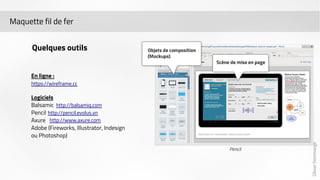 Olivier Dommange 
Maquette fil de fer 
Quelques outils 
En ligne : 
https://wireframe.cc 
Logiciels 
Balsamic 
http://balsamiq.com 
Pencil 
http://pencil.evolus.vn 
Axure 
http://www.axure.com 
Adobe (Fireworks, Illustrator, Indesign 
ou Photoshop) 
 
