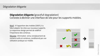 Olivier Dommange 
Dégradation élégante 
Dégradation élégante (gracefull degradation) 
Consiste à décliner une interface de site pour les supports mobiles. 
Motif : A l’apparition des mobiles (2007), il a 
fallut adapter les sites aux nouveaux supports. 
Le responsive design permet de redéfinir 
l’importance des contenus. 
Résultat : Elimination et/ou remplacement de 
certains outils et contenus, conditionné par une 
utilisation pratique sur mobile. 
 