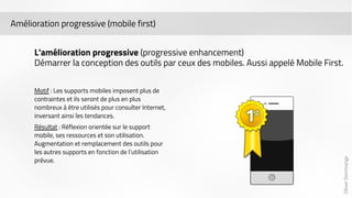 Olivier Dommange 
Amélioration progressive (mobile first) 
L'amélioration progressive (progressive enhancement) 
Démarrer la conception des outils par ceux des mobiles. Aussi appelé Mobile First. 
Motif : Les supports mobiles imposent plus de 
contraintes et ils seront de plus en plus 
nombreux à être utilisés pour consulter Internet, 
inversant ainsi les tendances. 
Résultat : Réflexion orientée sur le support 
mobile, ses ressources et son utilisation. 
Augmentation et remplacement des outils pour 
les autres supports en fonction de l’utilisation 
prévue. 
 