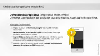 Olivier Dommange 
Amélioration progressive (mobile first) 
L'amélioration progressive (progressive enhancement) 
Démarrer la conception des outils par ceux des mobiles. Aussi appelé Mobile First. 
Avantages / inconvénients : 
Impose plusieurs contraintes au designer (écran petit, moins de 
ressources). 
Le chargement d’un site est plus rapide. L’attention est davantage 
portée sur les contraintes mobiles. 
La priorité des contenus est définie dès le départ et entretenue par une 
réflexion sur l’optimisation des outils sur mobile. Plus facile pour la 
création de la maquette fil de fer (wireframe). 
Etablir le code HTML d’abord pour le mobile facilite le positionnement 
des zones de contenus en CSS (responsive). 
 