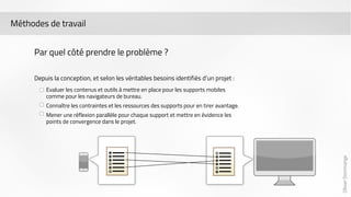 Olivier Dommange 
Méthodes de travail 
Par quel côté prendre le problème ? 
Depuis la conception, et selon les véritables besoins identifiés d’un projet : 
Evaluer les contenus et outils à mettre en place pour les supports mobiles 
comme pour les navigateurs de bureau. 
Connaître les contraintes et les ressources des supports pour en tirer avantage. 
Mener une réflexion parallèle pour chaque support et mettre en évidence les 
points de convergence dans le projet. 
 