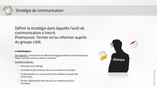 Olivier Dommange 
Stratégie de communication 
Définir la stratégie dans laquelle l’outil de 
communication s’inscrit. 
Promouvoir, former et/ou informer auprès 
du groupe ciblé. 
Le Webdesigner : 
Ses objectifs : Comprendre la cible et le langage (verbal et visuel) à employer. 
Situer l’outil de communication à concevoir. 
Ce dont-il a besoin : 
Participer aux briefings. 
Consulter le plan directeur de communication (s’il existe). 
Se documenter sur ce qui se fait en la matière et auprès des 
concurrents. 
Etroite collaboration avec les pros du marketing et de la 
technique. 
 