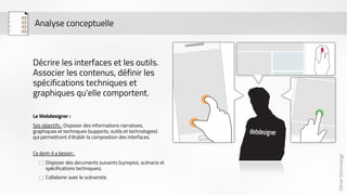 Olivier Dommange 
Analyse conceptuelle 
Décrire les interfaces et les outils. 
Associer les contenus, définir les 
spécifications techniques et 
graphiques qu'elle comportent. 
Le Webdesigner : 
Ses objectifs : Disposer des informations narratives, 
graphiques et techniques (supports, outils et technologies) 
qui permettront d’établir la composition des interfaces. 
Ce dont-il a besoin : 
Disposer des documents suivants (synopsis, scénario et 
spécifications techniques). 
Collaborer avec le scénariste. 
 