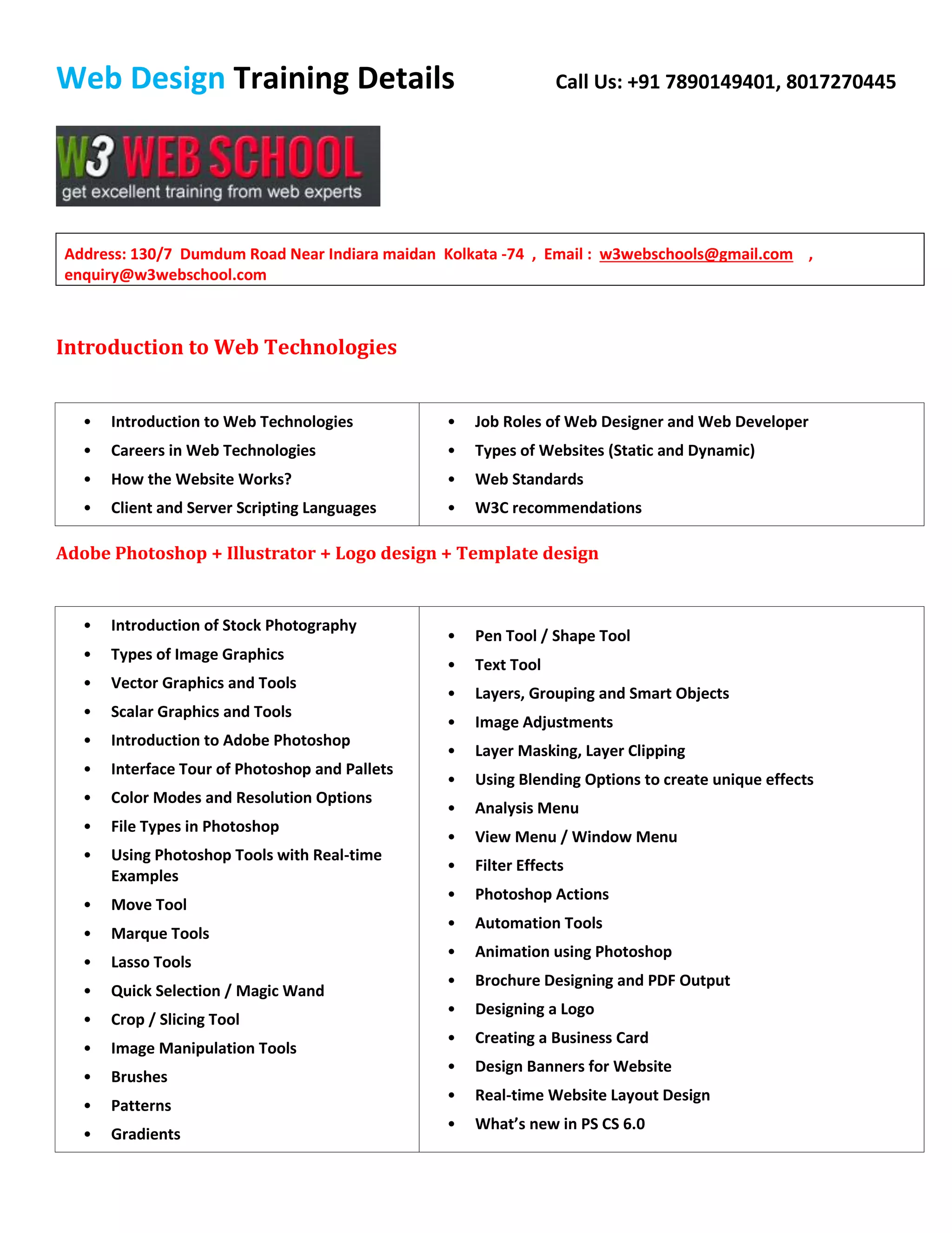 Web Design Training Details Call Us: +91 7890149401, 8017270445
Address: 130/7 Dumdum Road Near Indiara maidan Kolkata -74 , Email : w3webschools@gmail.com ,
enquiry@w3webschool.com
Introduction to Web Technologies
• Introduction to Web Technologies
• Careers in Web Technologies
• How the Website Works?
• Client and Server Scripting Languages
• Job Roles of Web Designer and Web Developer
• Types of Websites (Static and Dynamic)
• Web Standards
• W3C recommendations
Adobe Photoshop + Illustrator + Logo design + Template design
• Introduction of Stock Photography
• Types of Image Graphics
• Vector Graphics and Tools
• Scalar Graphics and Tools
• Introduction to Adobe Photoshop
• Interface Tour of Photoshop and Pallets
• Color Modes and Resolution Options
• File Types in Photoshop
• Using Photoshop Tools with Real-time
Examples
• Move Tool
• Marque Tools
• Lasso Tools
• Quick Selection / Magic Wand
• Crop / Slicing Tool
• Image Manipulation Tools
• Brushes
• Patterns
• Gradients
• Pen Tool / Shape Tool
• Text Tool
• Layers, Grouping and Smart Objects
• Image Adjustments
• Layer Masking, Layer Clipping
• Using Blending Options to create unique effects
• Analysis Menu
• View Menu / Window Menu
• Filter Effects
• Photoshop Actions
• Automation Tools
• Animation using Photoshop
• Brochure Designing and PDF Output
• Designing a Logo
• Creating a Business Card
• Design Banners for Website
• Real-time Website Layout Design
• What’s new in PS CS 6.0
 