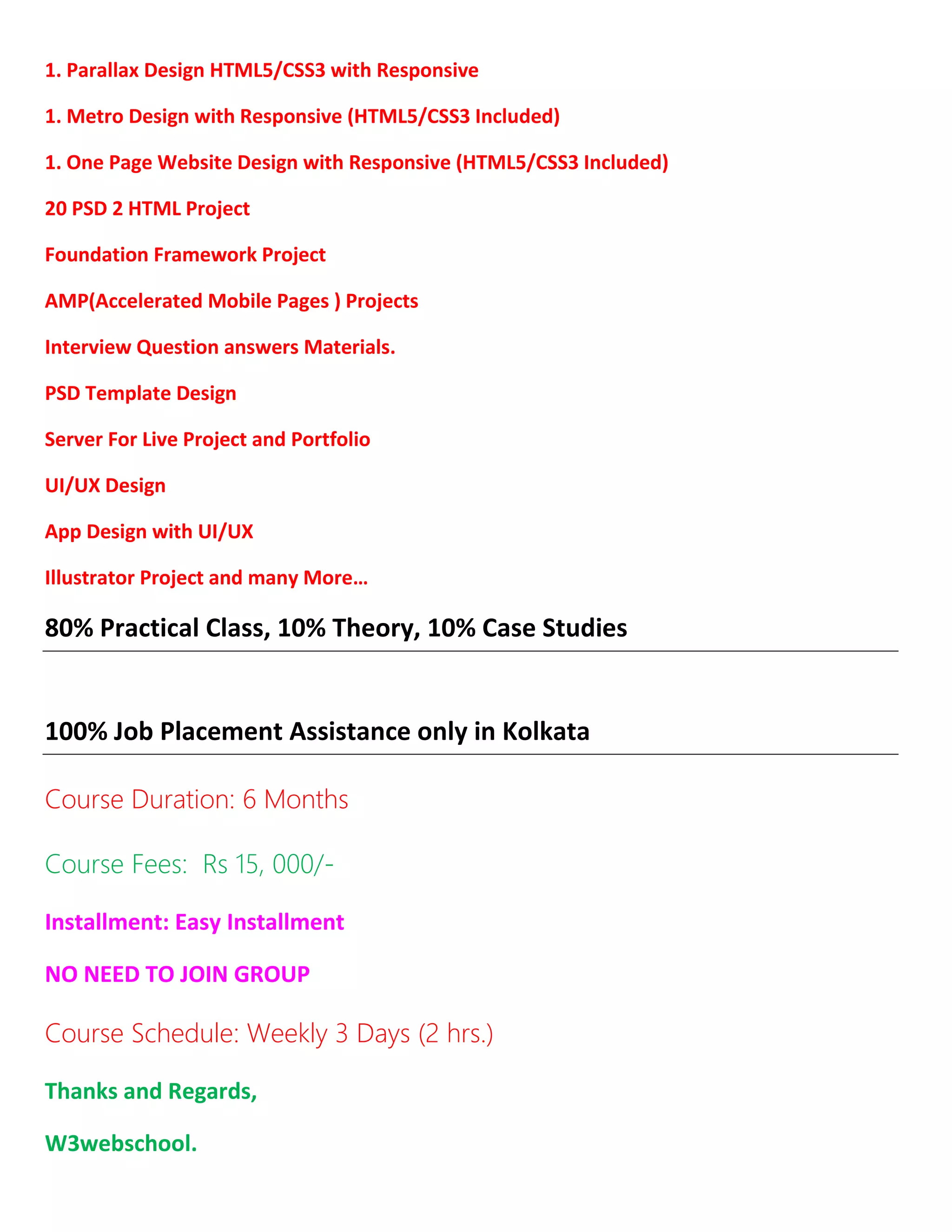 1. Parallax Design HTML5/CSS3 with Responsive
1. Metro Design with Responsive (HTML5/CSS3 Included)
1. One Page Website Design with Responsive (HTML5/CSS3 Included)
20 PSD 2 HTML Project
Foundation Framework Project
AMP(Accelerated Mobile Pages ) Projects
Interview Question answers Materials.
PSD Template Design
Server For Live Project and Portfolio
UI/UX Design
App Design with UI/UX
Illustrator Project and many More…
80% Practical Class, 10% Theory, 10% Case Studies
100% Job Placement Assistance only in Kolkata
Course Duration: 6 Months
Course Fees: Rs 15, 000/-
Installment: Easy Installment
NO NEED TO JOIN GROUP
Course Schedule: Weekly 3 Days (2 hrs.)
Thanks and Regards,
W3webschool.
 