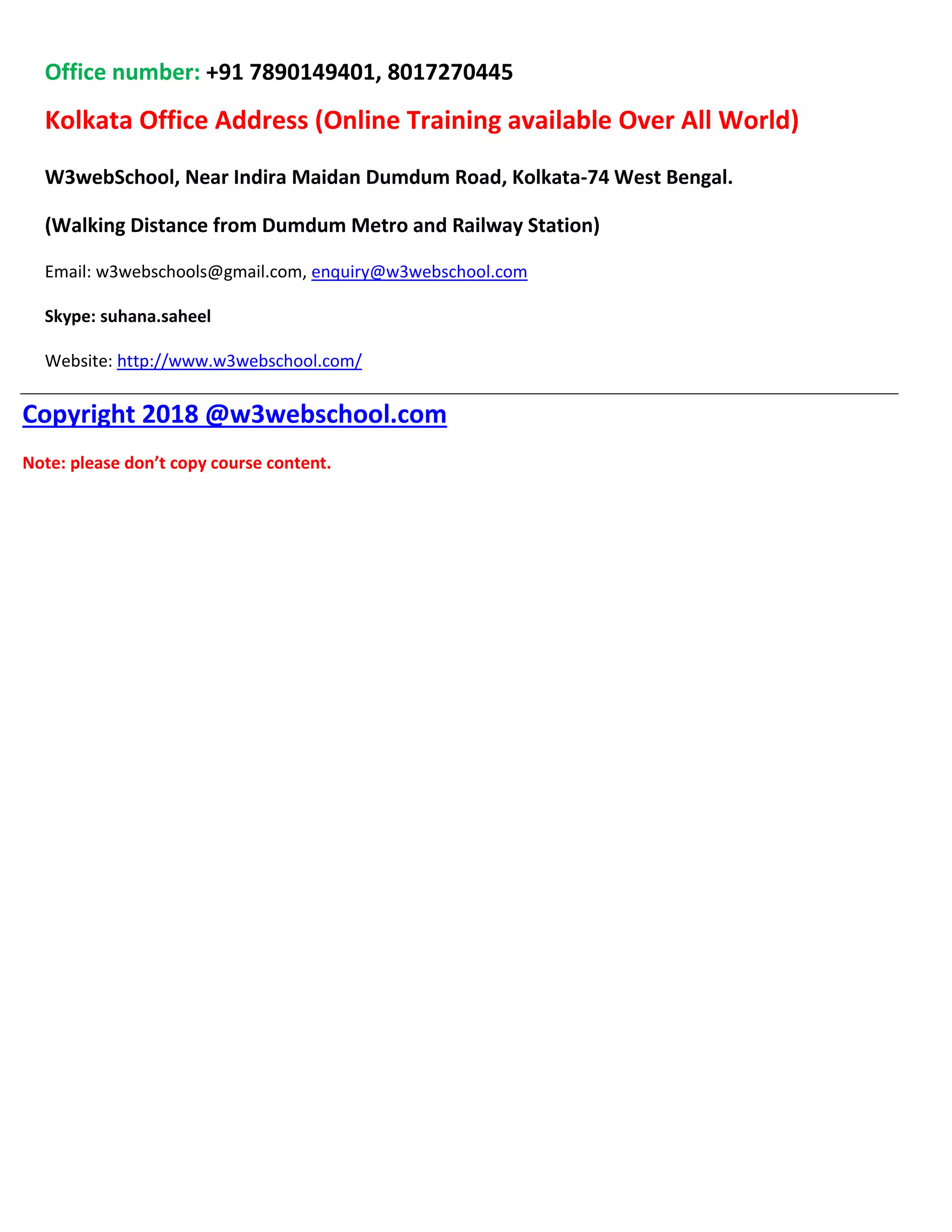 Office number: +91 7890149401, 8017270445
Kolkata Office Address (Online Training available Over All World)
W3webSchool, Near Indira Maidan Dumdum Road, Kolkata-74 West Bengal.
(Walking Distance from Dumdum Metro and Railway Station)
Email: w3webschools@gmail.com, enquiry@w3webschool.com
Skype: suhana.saheel
Website: http://www.w3webschool.com/
Copyright 2018 @w3webschool.com
Note: please don’t copy course content.
 