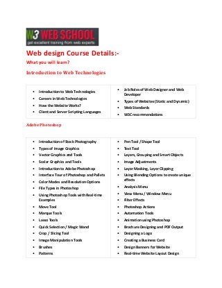 Web design Course Details:What you will learn?
Introduction to Web Technologies

•

Introduction to Web Technologies

•

Careers in Web Technologies

•

How the Website Works?

•

Client and Server Scripting Languages

•

Job Roles of Web Designer and Web
Developer

•

Types of Websites (Static and Dynamic)

•

Web Standards

•

W3C recommendations

Adobe Photoshop

•

Introduction of Stock Photography

•

Pen Tool / Shape Tool

•

Types of Image Graphics

•

Text Tool

•

Vector Graphics and Tools

•

Layers, Grouping and Smart Objects

•

Scalar Graphics and Tools

•

Image Adjustments

•

Introduction to Adobe Photoshop

•

Layer Masking, Layer Clipping

•

Interface Tour of Photoshop and Pallets

•

•

Color Modes and Resolution Options

Using Blending Options to create unique
effects

•

File Types in Photoshop

•

Analysis Menu

•

Using Photoshop Tools with Real-time
Examples

•

View Menu / Window Menu

•

Filter Effects

•

Move Tool

•

Photoshop Actions

•

Marque Tools

•

Automation Tools

•

Lasso Tools

•

Animation using Photoshop

•

Quick Selection / Magic Wand

•

Brochure Designing and PDF Output

•

Crop / Slicing Tool

•

Designing a Logo

•

Image Manipulation Tools

•

Creating a Business Card

•

Brushes

•

Design Banners for Website

•

Patterns

•

Real-time Website Layout Design

 
