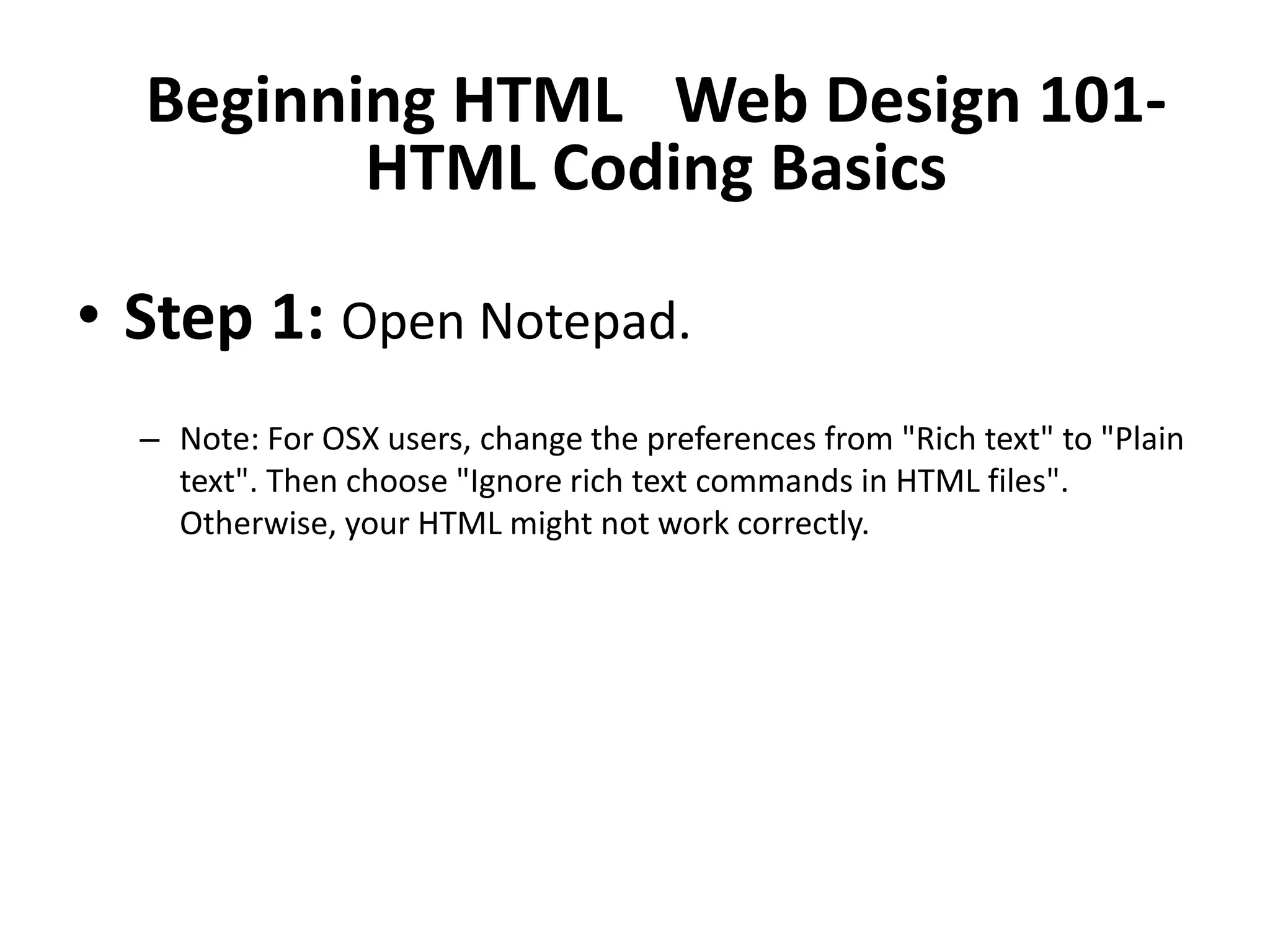 Beginning HTML  Web Design 101-
         HTML Coding Basics

• Step 1: Open Notepad.
  – Note: For OSX users, change the preferences from "Rich text" to "Plain
    text". Then choose "Ignore rich text commands in HTML files".
    Otherwise, your HTML might not work correctly.
 