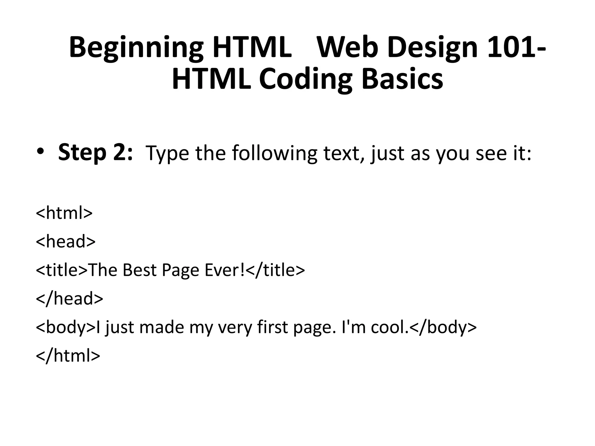 Beginning HTML  Web Design 101-
          HTML Coding Basics

• Step 2: Type the following text, just as you see it:

<html>
<head>
<title>The Best Page Ever!</title>
</head>
<body>I just made my very first page. I'm cool.</body>
</html>
 