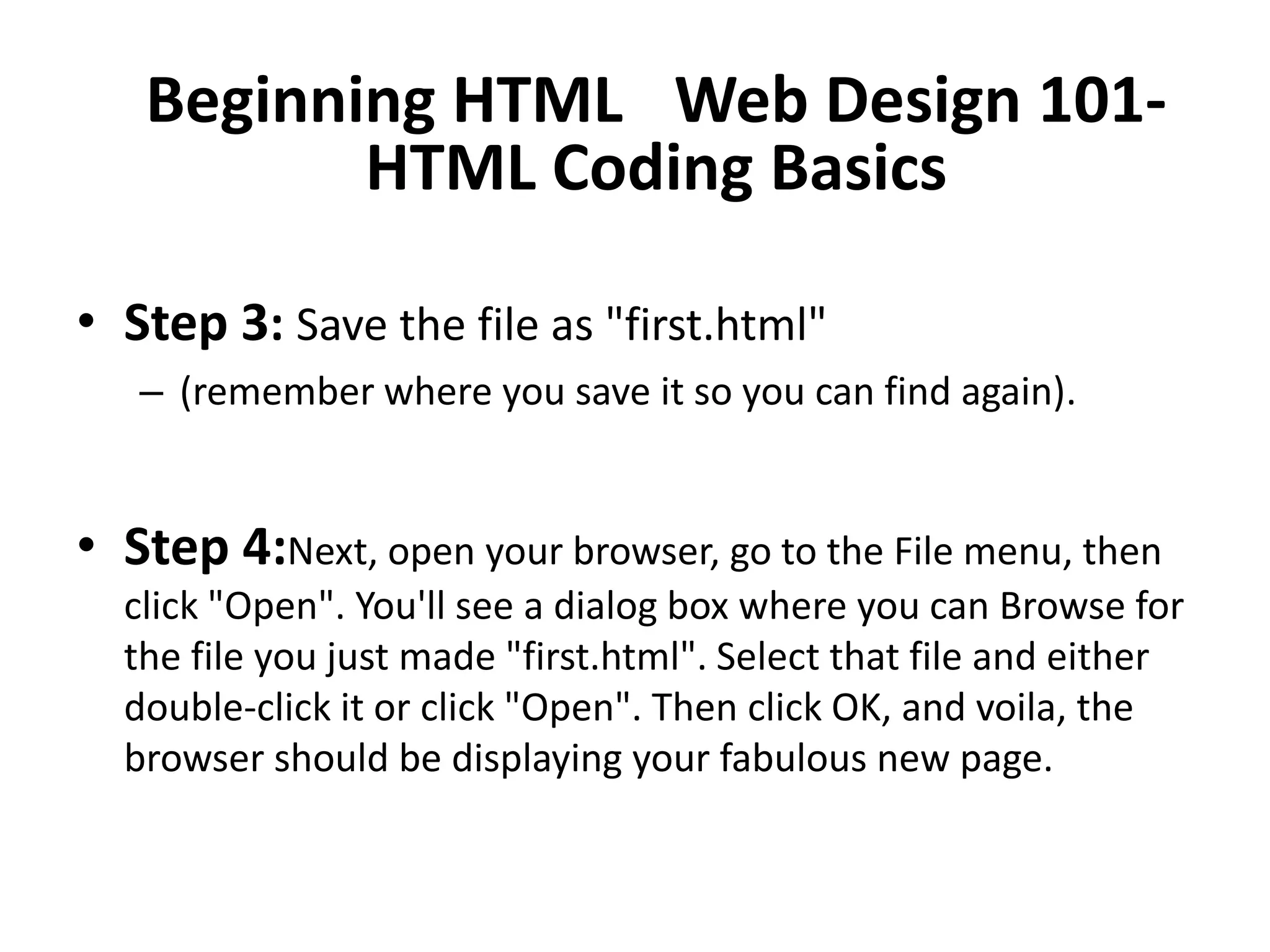 Beginning HTML  Web Design 101-
          HTML Coding Basics

• Step 3: Save the file as "first.html"
   – (remember where you save it so you can find again).


• Step 4:Next, open your browser, go to the File menu, then
  click "Open". You'll see a dialog box where you can Browse for
  the file you just made "first.html". Select that file and either
  double-click it or click "Open". Then click OK, and voila, the
  browser should be displaying your fabulous new page.
 