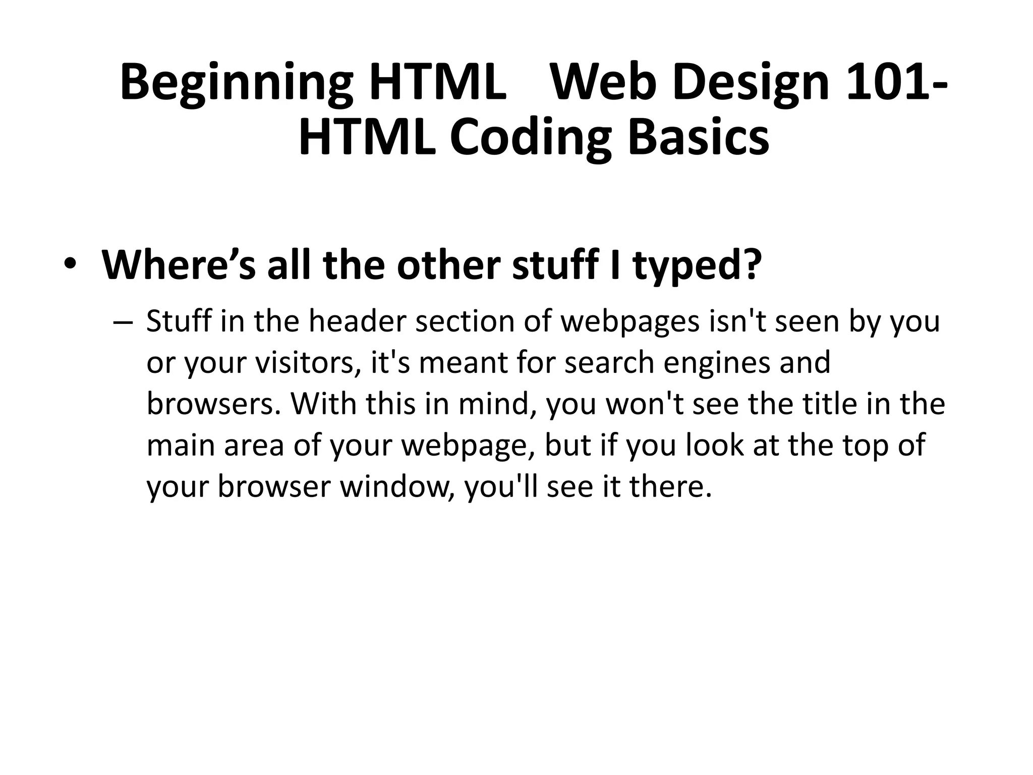 Beginning HTML  Web Design 101-
          HTML Coding Basics

• Where’s all the other stuff I typed?
  – Stuff in the header section of webpages isn't seen by you
    or your visitors, it's meant for search engines and
    browsers. With this in mind, you won't see the title in the
    main area of your webpage, but if you look at the top of
    your browser window, you'll see it there.
 