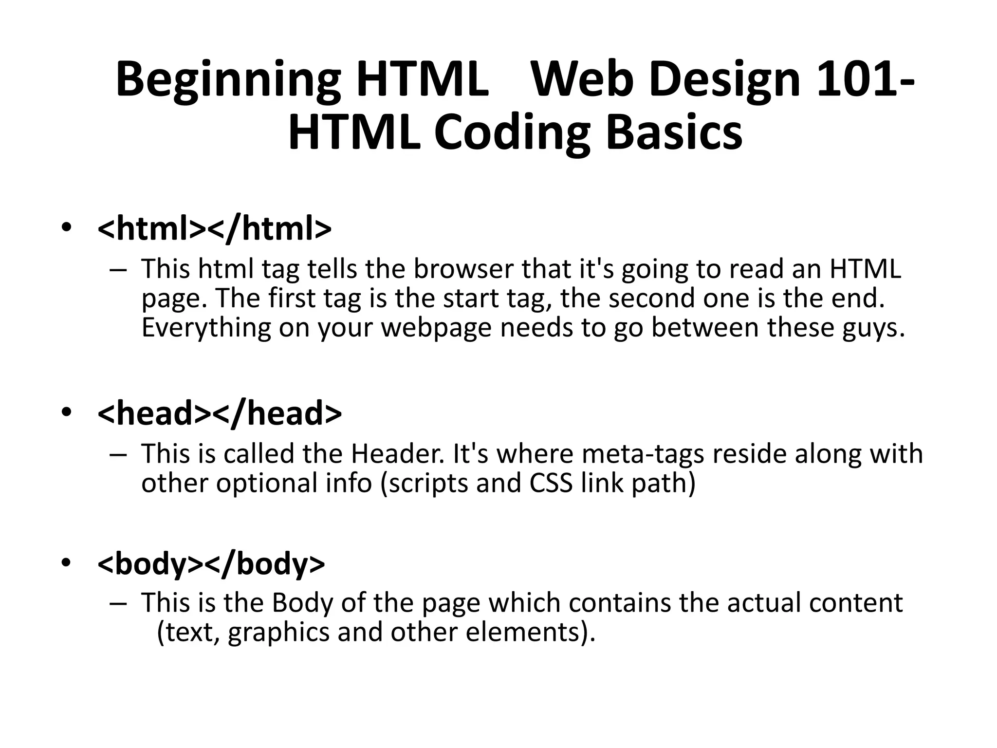 Beginning HTML  Web Design 101-
          HTML Coding Basics
• <html></html>
  – This html tag tells the browser that it's going to read an HTML
    page. The first tag is the start tag, the second one is the end.
    Everything on your webpage needs to go between these guys.

• <head></head>
  – This is called the Header. It's where meta-tags reside along with
    other optional info (scripts and CSS link path)

• <body></body>
  – This is the Body of the page which contains the actual content
     (text, graphics and other elements).
 