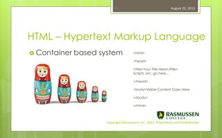 11                                   August 22, 2012




HTML – Hypertext Markup Language
 Container   based system             <html>

                                       <head>

                                       <title>Your Title Here</title>
                                       Scripts, etc, go here…

                                       </head>

                                       <body>Visible Content Goes Here

                                       </body>

                                       </html>



                      Copyright Rasmussen, Inc. 2011. Proprietary and Confidential.
 