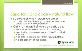 14                                   August 22, 2012




Basic Tags and code – natural flow
   Be aware of which screen you are on.
       Code reacts differently if you enter in on the
        code side, or the design side.
   Get into the habit of typing on code side.
       <br /> creates a line brake (no close tag)
       <p><p/> contains a paragraph (with added
        space).
       Adheres to natural flow from top to bottom
       No placement at this phase

                              Copyright Rasmussen, Inc. 2011. Proprietary and Confidential.
 