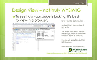15                                   August 22, 2012



Design View – not truly WYSIWIG
 Tosee how your page is looking, it’s best
 to view in a browser.        Save your files as index.html

                                                 Design View is frequently not
                                                 accurate.

                                                 The globe icon allows you to
                                                 preview your work in a browser
                                                 window. Test in all browsers.

                                                 Live View is an option, but has
                                                 its limitations.

                                                 Note: you are working locally.



                           Copyright Rasmussen, Inc. 2011. Proprietary and Confidential.
 