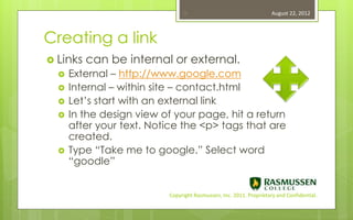 16                                   August 22, 2012



Creating a link
 Links   can be internal or external.
     External – http://www.google.com
     Internal – within site – contact.html
     Let’s start with an external link
     In the design view of your page, hit a return
      after your text. Notice the <p> tags that are
      created.
     Type “Take me to google.” Select word
      “goodle”


                          Copyright Rasmussen, Inc. 2011. Proprietary and Confidential.
 