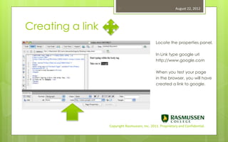 17                                   August 22, 2012




Creating a link
                                               Locate the properties panel.

                                               In Link type google url
                                               http://www.google.com

                                               When you test your page
                                               in the browser, you will have
                                               created a link to google.




                  Copyright Rasmussen, Inc. 2011. Proprietary and Confidential.
 