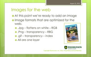 18                                   August 22, 2012



Images for the web
 Atthis point we’re ready to add an image
 Image formats that are optimized for the
  web.
    .Jpg – flattens on white – RGB
    .Png – transparency – RBG
    .gif – transparency – index
    All are one layer


                        Copyright Rasmussen, Inc. 2011. Proprietary and Confidential.
 