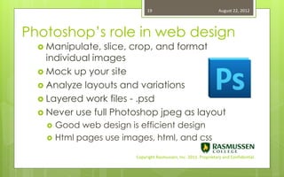 19                                   August 22, 2012




Photoshop’s role in web design
   Manipulate,  slice, crop, and format
    individual images
   Mock up your site
   Analyze layouts and variations
   Layered work files - .psd
   Never use full Photoshop jpeg as layout
       Good web design is efficient design
       Html pages use images, html, and css

                          Copyright Rasmussen, Inc. 2011. Proprietary and Confidential.
 