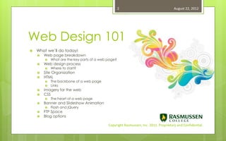 2                                 August 22, 2012




Web Design 101
   What we’ll do today!
       Web page breakdown
           What are the key parts of a web page?
       Web design process
           Where to start?
       Site Organization
       HTML
           The backbone of a web page
           Links
       Imagery for the web
       CSS
           The heart of a web page
       Banner and Slideshow Animation
           Flash and jQuery
       FTP Space
       Blog options

                                            Copyright Rasmussen, Inc. 2011. Proprietary and Confidential.
 