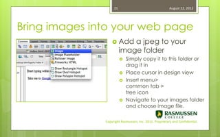 21                                   August 22, 2012




Bring images into your web page
                    Add     a jpeg to your
                         image folder
                            Simply copy it to this folder or
                             drag it in
                            Place cursor in design view
                            Insert menu>
                             common tab >
                             tree icon
                            Navigate to your images folder
                             and choose image file.

               Copyright Rasmussen, Inc. 2011. Proprietary and Confidential.
 