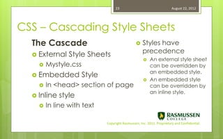 23                                   August 22, 2012




CSS – Cascading Style Sheets
  The Cascade                                       Styles have
                                                     precedence
   External    Style Sheets
                                                        An external style sheet
       Mystyle.css                                      can be overridden by
                                                         an embedded style.
   Embedded          Style
                                                        An embedded style
       In <head> section of page                        can be overridden by
                                                         an inline style.
   Inline   style
       In line with text

                              Copyright Rasmussen, Inc. 2011. Proprietary and Confidential.
 