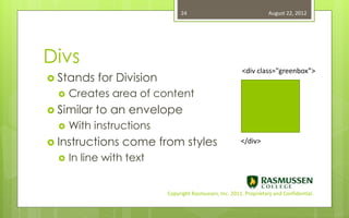 24                                   August 22, 2012




Divs
                                                          <div class="greenbox”>
 Stands    for Division
     Creates area of content
 Similar   to an envelope
     With instructions
 Instructions    come from styles                       </div>

     In line with text


                           Copyright Rasmussen, Inc. 2011. Proprietary and Confidential.
 