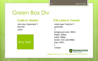 25                                   August 22, 2012




Green Box Div
 Code in <body>                     CSS code in <head>
 <div class="greenbox”>             <style type="text/css">
 Any text                           .greenbox
 </div>                              {
                                    background-color: #0C3;
                                    height: 200px;
                                    width: 200px;
                                    border: thin solid #060;
  Any text                          color: #FFF;
                                    }
                                    </style>

                          Copyright Rasmussen, Inc. 2011. Proprietary and Confidential.
 