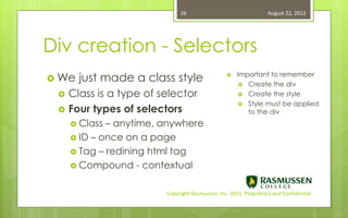 26                                   August 22, 2012




Div creation - Selectors
 We   just made a class style                       Important to remember
                                                        Create the div

    Class is a type of selector                        Create the style
                                                        Style must be applied
    Four types of selectors                             to the div
      Class – anytime, anywhere
      ID – once on a page
      Tag – redining html tag
      Compound - contextual


                         Copyright Rasmussen, Inc. 2011. Proprietary and Confidential.
 