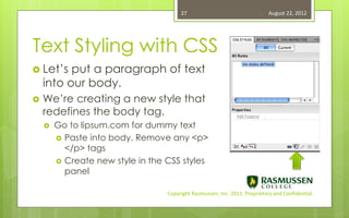 27                                   August 22, 2012




Text Styling with CSS
 Let’s   put a paragraph of text
    into our body.
   We’re creating a new style that
    redefines the body tag.
       Go to lipsum.com for dummy text
         Paste into body. Remove any <p>
          </p> tags
         Create new style in the CSS styles
          panel

                                  Copyright Rasmussen, Inc. 2011. Proprietary and Confidential.
 