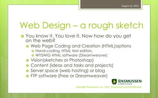 3                                    August 22, 2012




Web Design – a rough sketch
   You know it. You love it. Now how do you get
    on the web?
       Web Page Coding and Creation (HTML)options
           Hand-coding, HTML text editors,
           WYSWIG HTML software (Dreamweaver)
       Vision(sketches or Photoshop)
       Content (ideas and tasks and projects)
       Server space (web hosting) or blog
       FTP software (Free or Dreamweaver)

                               Copyright Rasmussen, Inc. 2011. Proprietary and Confidential.
 