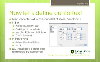 31                                   August 22, 2012




Now let’s define centertext
   Look for centertext in style panel list of styles. Doubleclick
   In Box
       Width 400, Height 300
       Padding 10 - on all sides
       Margin - Right and Left Auto
       Don’t close yet!
   In Positioning
       Set position to relative
       Hit ok
   Div should pop center and
    text should be contained
                                       Copyright Rasmussen, Inc. 2011. Proprietary and Confidential.
 
