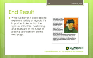33                                   August 22, 2012




End Result
   While we haven’t been able to
    explore a variety of layouts, it’s
    important to know that the
    types of selectors , positioning,
    and floats are at the heart of
    placing your content on the
    web page.




                                    Copyright Rasmussen, Inc. 2011. Proprietary and Confidential.
 