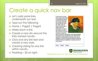 34                                   August 22, 2012



Create a quick nav bar
   Let’s add some links
    underneath our text.
   Type out the following
   Home | Page2 | Page3
   Make each a link
   Create a new div around the
    links named navdiv.
   Click one any link text and
    create a new style.
   Creating styling for any link
    within navdiv.
   Padding – 20 on right.
                                    Copyright Rasmussen, Inc. 2011. Proprietary and Confidential.
 