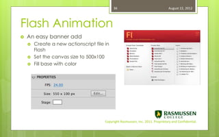 36                                   August 22, 2012



Flash Animation
   An easy banner add
       Create a new actionscript file in
        Flash
       Set the canvas size to 500x100
       Fill base with color




                                       Copyright Rasmussen, Inc. 2011. Proprietary and Confidential.
 