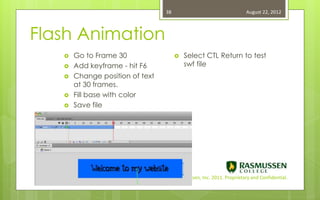38                                   August 22, 2012



Flash Animation
      Go to Frame 30                     Select CTL Return to test
      Add keyframe - hit F6               swf file
      Change position of text
       at 30 frames.
      Fill base with color
      Save file




                             Copyright Rasmussen, Inc. 2011. Proprietary and Confidential.
 