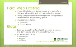 39                                   August 22, 2012



Paid Web Hosting
       If you’d like to have a domain name and space for a
        site, you will need to work with a web hosting service.
       Many companies streamline the process of registering a
        domain name and providing space.
       My recommendations
            Ipage.com
             Godaddy.com
Blogs
         




       Blogs are a great way to establish an online presence,
        and don’t require a lot of technical knowhow.
       My recommendations
            Tumblr.com
            Blogger
            WordPress
                               Copyright Rasmussen, Inc. 2011. Proprietary and Confidential.
 