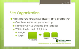 6                                    August 22, 2012




Site Organization
 File    structure organizes assets, and creates url
     Create a folder on your desktop
     Name it with your name (no spaces)
     Within that create 2 folders
         Images
         Scripts
                                           images         scripts
                    yourname
                               Copyright Rasmussen, Inc. 2011. Proprietary and Confidential.
 