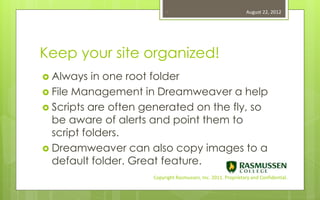 9                                    August 22, 2012




Keep your site organized!
 Always   in one root folder
 File Management in Dreamweaver a help
 Scripts are often generated on the fly, so
  be aware of alerts and point them to
  script folders.
 Dreamweaver can also copy images to a
  default folder. Great feature.
                     Copyright Rasmussen, Inc. 2011. Proprietary and Confidential.
 