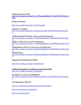 Adding Content to the Box
http://www.youtube.com/watch?v=AY7Mwjwgq00&list=UU1DnWfnN37vc9GqUvrf
oxgw
Background Images
http://www.youtube.com/watch?v=AY7Mwjwgq00
Aligning Text Imaging
http://www.youtube.com/watch?v=2eZJSAw3kz8&list=UU1DnWfnN37vc9GqUvrfoxg
w
Adding Unodered & Ordered (Also can use W3schools.com)
http://www.youtube.com/watch?v=F1ZGBrShuPw&list=UU1DnWfnN37vc9GqUvrfoxg
w
Addign A Table (Also can use W3schools.com)
http://www.youtube.com/watch?v=zvZVDFDqtDQ&list=UU1DnWfnN37vc9GqUvrfoxg
w
Adding Borders with CSS (Also can use W3schools.com)
http://www.youtube.com/watch?v=4WwDrlh7kWg&list=UU1DnWfnN37vc9GqUvrfoxg
w
Aligning Images
http://www.youtube.com/watch?v=49tQVCNzg8M&list=UU1DnWfnN37vc9GqUvrfoxg
w
Aligning Text With Images In HTML
http://www.youtube.com/watch?v=2eZJSAw3kz8
Adding bold tag,italicize text,adding an image button HTML
http://www.youtube.com/watch?v=r-b38qcJewo
Changing Font Colors & Size,HR,BR,He
http://www.youtube.com/watch?v=R2CLeTtvfLY&list=UU1DnWfnN37vc9GqUvrfoxg
w
5.Navigation Bars With CSS
http://www.noupe.com/css/100-great-css-menu-tutorials.html
http://css.maxdesign.com.au/listamatic/
http://www.izzymenu.com/
 
