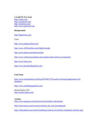 6.CoolCSS Text Tool
http://csstxt.com/
http://csstypeset.com/
http://fontstruct.com/
http://www.typetester.org/
Backgrounds
http://bgpatterns.com/
Fonts
http://www.pimpyourfont.com/
http://www.1001freefonts.com/AlphaTest.php
http://www.dafont.com/hand-test.font
http://www.webresourcesdepot.com/compare-fonts-online-via-typetester/
http://www.fonts.com/
http://www.downloadfreefonts.com/
Cool Tools
http://www.mostinspired.com/blog/2010/04/27/30-useful-web-based-applications-for-
designers/
http://www.smashingmagazine.com/
Border Radius CSS
http://border-radius.com/
Articles
http://www.nngroup.com/articles/top-10-mistakes-web-design/
http://sixrevisions.com/resources/websites_for_web_development/
http://wakeuplater.com/website-building/evolution-of-websites-10-popular-websites.aspx
 