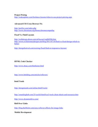 Project Pricing
http://wakeuplater.com/freelance-lessons/when-to-use-project-pricing.aspx
Advanced CSS Cross Browser Fix
http://prefixr.com/index.php
http://www.chromium.org/Home/chromecompatfaq
Fixed Vs. Fluid Layouts
http://webdesign.about.com/od/layout/i/aa060506.htm
http://www.evolutionarydesigns.net/blog/2011/07/18/fluid-vs-fixed-design-which-is-
better/
http://designfestival.com/resizing-fixed-fluid-or-responsive-layouts/
HTML Code Checker
http://www.draac.com/htmltester.html
http://www.htmldog.com/articles/rollovers/
html 5 tools
http://designmodo.com/online-html5-tools/
http://smashinghub.com/25-useful-html5css3-tools-cheat-sheets-and-resources.htm
http://www.dynamicdrive.com/
Roll Over Links
http://blog.thelibzter.com/easy-rollover-effects-for-image-links
Mobile Development
 