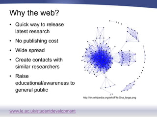 www.le.ac.uk/studentdevelopment
Why the web?
• Quick way to release
latest research
• No publishing cost
• Wide spread
• Create contacts with
similar researchers
• Raise
educational/awareness to
general public
http://en.wikipedia.org/wiki/File:Sna_large.png
 